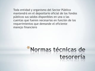 Toda entidad y organismo del Sector Público
mantendrá en el depositario oficial de los fondos
públicos sus saldos disponibles en una o las
cuentas que fueren necesarias en función de los
requerimientos que demande el eficiente
manejo financiero




          *
 