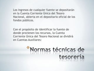 Los ingresos de cualquier fuente se depositarán
en la Cuenta Corriente Única del Tesoro
Nacional, abierta en el depositario oficial de los
fondos públicos.


Con el propósito de identificar la fuente de
donde provienen los recursos, la Cuenta
Corriente Única del Tesoro Nacional se dividirá
en Cuentas Auxiliares:


          *
 