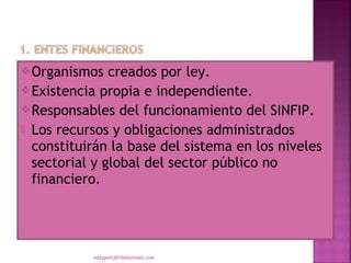  Organismos   creados por ley.
 Existencia propia e independiente.
 Responsables del funcionamiento del SINFIP.
 Los recursos y obligaciones administrados
  constituirán la base del sistema en los niveles
  sectorial y global del sector público no
  financiero.




           eddyport2010@hotmail.com
 