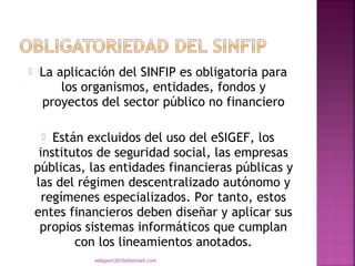     La aplicación del SINFIP es obligatoria para
         los organismos, entidades, fondos y
     proyectos del sector público no financiero

       Están excluidos del uso del eSIGEF, los
     institutos de seguridad social, las empresas
    públicas, las entidades financieras públicas y
    las del régimen descentralizado autónomo y
      regímenes especializados. Por tanto, estos
    entes financieros deben diseñar y aplicar sus
     propios sistemas informáticos que cumplan
            con los lineamientos anotados.
              eddyport2010@hotmail.com
 