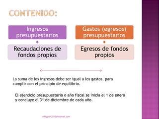 La suma de los ingresos debe ser igual a los gastos, para
cumplir con el principio de equilibrio.

 El ejercicio presupuestario o año fiscal se inicia el 1 de enero
 y concluye el 31 de diciembre de cada año.



                eddyport2010@hotmail.com
 