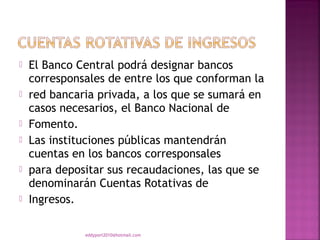    El Banco Central podrá designar bancos
    corresponsales de entre los que conforman la
   red bancaria privada, a los que se sumará en
    casos necesarios, el Banco Nacional de
   Fomento.
   Las instituciones públicas mantendrán
    cuentas en los bancos corresponsales
   para depositar sus recaudaciones, las que se
    denominarán Cuentas Rotativas de
   Ingresos.

              eddyport2010@hotmail.com
 