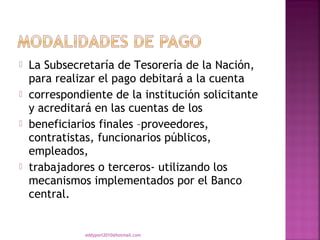    La Subsecretaría de Tesorería de la Nación,
    para realizar el pago debitará a la cuenta
   correspondiente de la institución solicitante
    y acreditará en las cuentas de los
   beneficiarios finales –proveedores,
    contratistas, funcionarios públicos,
    empleados,
   trabajadores o terceros- utilizando los
    mecanismos implementados por el Banco
    central.


               eddyport2010@hotmail.com
 