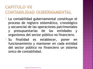    La contabilidad gubernamental constituye el
    proceso de registro sistemático, cronológico
    y secuencial de las operaciones patrimoniales
    y presupuestarias de las entidades y
    organismos del sector público no financiero.
   Su finalidad es establecer, poner en
    funcionamiento y mantener en cada entidad
    del sector público no financiero un sistema
    único de contabilidad.



              eddyport2010@hotmail.com
 
