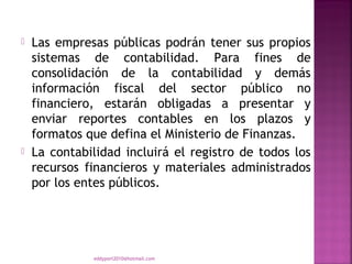   Las empresas públicas podrán tener sus propios
    sistemas de contabilidad. Para fines de
    consolidación de la contabilidad y demás
    información fiscal del sector público no
    financiero, estarán obligadas a presentar y
    enviar reportes contables en los plazos y
    formatos que defina el Ministerio de Finanzas.
   La contabilidad incluirá el registro de todos los
    recursos financieros y materiales administrados
    por los entes públicos.




              eddyport2010@hotmail.com
 