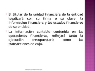    El titular de la unidad financiera de la entidad
    legalizará con su firma o su clave, la
    información financiera y los estados financieros
    de su entidad.
   La información contable contenida en las
    operaciones financieras, reflejará tanto la
    ejecución       presupuestaria     como       las
    transacciones de caja.




               eddyport2010@hotmail.com
 