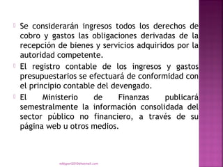    Se considerarán ingresos todos los derechos de
    cobro y gastos las obligaciones derivadas de la
    recepción de bienes y servicios adquiridos por la
    autoridad competente.
   El registro contable de los ingresos y gastos
    presupuestarios se efectuará de conformidad con
    el principio contable del devengado.
   El     Ministerio    de     Finanzas    publicará
    semestralmente la información consolidada del
    sector público no financiero, a través de su
    página web u otros medios.



              eddyport2010@hotmail.com
 