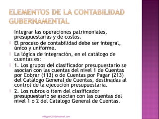 Integrar las operaciones patrimoniales,
    presupuestarias y de costos.
   El proceso de contabilidad debe ser integral,
    único y uniforme.
   La lógica de integración, en el catálogo de
    cuentas es:
   1. Los grupos del clasificador presupuestario se
    asocian con las cuentas del nivel 1 de Cuentas
    por Cobrar (113) o de Cuentas por Pagar (213)
    del Catálogo General de Cuentas, destinadas al
    control de la ejecución presupuestaria.
   2. Los rubros o item del clasificador
    presupuestario se asocian con las cuentas del
    nivel 1 o 2 del Catálogo General de Cuentas.

               eddyport2010@hotmail.com
 