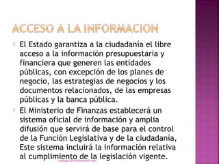    El Estado garantiza a la ciudadanía el libre
    acceso a la información presupuestaria y
    financiera que generen las entidades
    públicas, con excepción de los planes de
    negocio, las estrategias de negocios y los
    documentos relacionados, de las empresas
    públicas y la banca pública.
   El Ministerio de Finanzas establecerá un
    sistema oficial de información y amplia
    difusión que servirá de base para el control
    de la Función Legislativa y de la ciudadanía,
    Este sistema incluirá la información relativa
    al cumplimiento de la legislación vigente.
               eddyport2010@hotmail.com
 