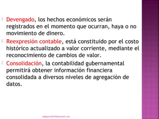    Devengado, los hechos económicos serán
    registrados en el momento que ocurran, haya o no
    movimiento de dinero.
   Reexpresión contable, está constituido por el costo
    histórico actualizado a valor corriente, mediante el
    reconocimiento de cambios de valor.
   Consolidación, la contabilidad gubernamental
    permitirá obtener información financiera
    consolidada a diversos niveles de agregación de
    datos.




                  eddyport2010@hotmail.com
 