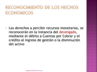    Los derechos a percibir recursos monetarios, se
    reconocerán en la instancia del devengado,
    mediante el débito a Cuentas por Cobrar y el
    crédito al ingreso de gestión o la disminución
    del activo




              eddyport2010@hotmail.com
 