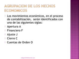    Los movimientos económicos, en el proceso
    de contabilización, serán identificados con
    una de las siguientes siglas:
   Apertura A
   Financiero F
   Ajuste J
   Cierre C
   Cuentas de Orden O




              eddyport2010@hotmail.com
 