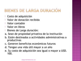  Costo de adquisición
 Valor de donación recibida
 Valor contable
 Valor en libros
 Bienes de Larga duración:
a. Sean de propiedad privativa de la institución
b. Estén destinados a actividades administrativas o
  productivas
c. Generen beneficios económicos futuros
d. Tengan una vida útil mayor a un año
e. Su costo de adquisición sea igual o mayor a USD.
  100.

             eddyport2010@hotmail.com
 