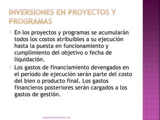    En los proyectos y programas se acumularán
    todos los costos atribuibles a su ejecución
    hasta la puesta en funcionamiento y
    cumplimiento del objetivo o fecha de
    liquidación.
   Los gastos de financiamiento devengados en
    el período de ejecución serán parte del costo
    del bien o producto final. Los gastos
    financieros posteriores serán cargados a los
    gastos de gestión.


              eddyport2010@hotmail.com
 