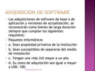    Las adquisiciones de software de base o de
    aplicación y versiones de actualización, se
    reconocerán como bienes de larga duración
    siempre que cumplan los siguientes
    requisitos:
   Paquetes informáticos
   a. Sean propiedad privativa de la institución
   b. Sean susceptibles de separarse del medio
    de instalación
   c. Tengan una vida útil mayor a un año
   d. Su costo de adquisición sea igual o mayor
    a USD. 100.
               eddyport2010@hotmail.com
 