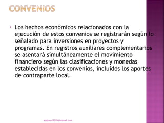 •   Los hechos económicos relacionados con la
    ejecución de estos convenios se registrarán según lo
    señalado para inversiones en proyectos y
    programas. En registros auxiliares complementarios
    se asentará simultáneamente el movimiento
    financiero según las clasificaciones y monedas
    establecidas en los convenios, incluidos los aportes
    de contraparte local.




              eddyport2010@hotmail.com
 