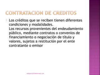    Los créditos que se reciben tienen diferentes
    condiciones y modalidades.
    Los recursos provenientes del endeudamiento
    público, mediante contratos o convenios de
    financiamiento o negociación de título y
    valores, sujetos a restitución por el ente
    contratante o emisor




              eddyport2010@hotmail.com
 