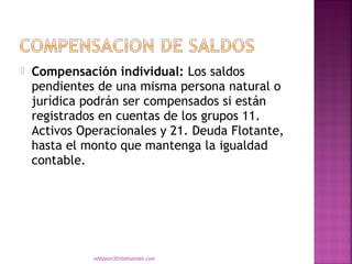   Compensación individual: Los saldos
    pendientes de una misma persona natural o
    jurídica podrán ser compensados si están
    registrados en cuentas de los grupos 11.
    Activos Operacionales y 21. Deuda Flotante,
    hasta el monto que mantenga la igualdad
    contable.




              eddyport2010@hotmail.com
 