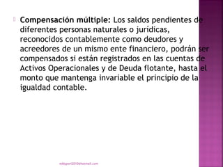    Compensación múltiple: Los saldos pendientes de
    diferentes personas naturales o jurídicas,
    reconocidos contablemente como deudores y
    acreedores de un mismo ente financiero, podrán ser
    compensados si están registrados en las cuentas de
    Activos Operacionales y de Deuda flotante, hasta el
    monto que mantenga invariable el principio de la
    igualdad contable.




              eddyport2010@hotmail.com
 