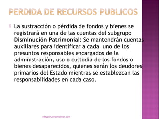    La sustracción o pérdida de fondos y bienes se
    registrará en una de las cuentas del subgrupo
    Disminución Patrimonial: Se mantendrán cuentas
    auxiliares para identificar a cada  uno de los
    presuntos responsables encargados de la
    administración, uso o custodia de los fondos o
    bienes desaparecidos, quienes serán los deudores
    primarios del Estado mientras se establezcan las
    responsabilidades en cada caso.




              eddyport2010@hotmail.com
 
