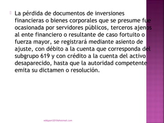    La pérdida de documentos de inversiones
    financieras o bienes corporales que se presume fue
    ocasionada por servidores públicos, terceros ajenos
    al ente financiero o resultante de caso fortuito o
    fuerza mayor, se registrará mediante asiento de
    ajuste, con débito a la cuenta que corresponda del
    subgrupo 619 y con crédito a la cuenta del activo
    desaparecido, hasta que la autoridad competente
    emita su dictamen o resolución.




              eddyport2010@hotmail.com
 