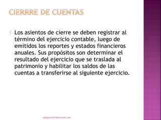    Los asientos de cierre se deben registrar al
    término del ejercicio contable, luego de
    emitidos los reportes y estados financieros
    anuales. Sus propósitos son determinar el
    resultado del ejercicio que se traslada al
    patrimonio y habilitar los saldos de las
    cuentas a transferirse al siguiente ejercicio.




               eddyport2010@hotmail.com
 