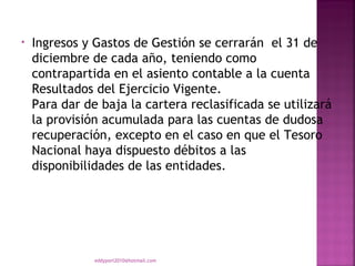 •   Ingresos y Gastos de Gestión se cerrarán  el 31 de
    diciembre de cada año, teniendo como
    contrapartida en el asiento contable a la cuenta
    Resultados del Ejercicio Vigente.
    Para dar de baja la cartera reclasificada se utilizará
    la provisión acumulada para las cuentas de dudosa
    recuperación, excepto en el caso en que el Tesoro
    Nacional haya dispuesto débitos a las
    disponibilidades de las entidades.




               eddyport2010@hotmail.com
 