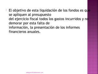    El objetivo de esta liquidación de los fondos es que
    se apliquen al presupuesto
    del ejercicio fiscal todos los gastos incurridos y no
    demorar por esta falta de
    información, la presentación de los informes
    financieros anuales.




               eddyport2010@hotmail.com
 