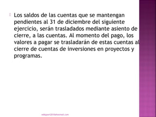    Los saldos de las cuentas que se mantengan
    pendientes al 31 de diciembre del siguiente
    ejercicio, serán trasladados mediante asiento de
    cierre, a las cuentas. Al momento del pago, los
    valores a pagar se trasladarán de estas cuentas al
    cierre de cuentas de inversiones en proyectos y
    programas.




              eddyport2010@hotmail.com
 