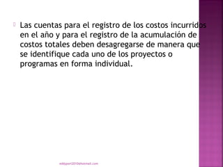    Las cuentas para el registro de los costos incurridos
    en el año y para el registro de la acumulación de
    costos totales deben desagregarse de manera que
    se identifique cada uno de los proyectos o
    programas en forma individual.




               eddyport2010@hotmail.com
 