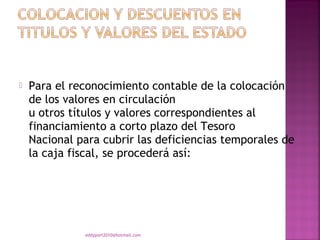    Para el reconocimiento contable de la colocación
    de los valores en circulación
    u otros títulos y valores correspondientes al
    financiamiento a corto plazo del Tesoro
    Nacional para cubrir las deficiencias temporales de
    la caja fiscal, se procederá así:




              eddyport2010@hotmail.com
 