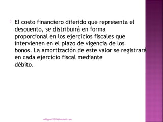    El costo financiero diferido que representa el
    descuento, se distribuirá en forma
    proporcional en los ejercicios fiscales que
    intervienen en el plazo de vigencia de los
    bonos. La amortización de este valor se registrará
    en cada ejercicio fiscal mediante
    débito.




              eddyport2010@hotmail.com
 