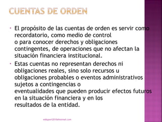 •   El propósito de las cuentas de orden es servir como
    recordatorio, como medio de control
    o para conocer derechos y obligaciones
    contingentes, de operaciones que no afectan la
    situación financiera institucional.
•   Estas cuentas no representan derechos ni
    obligaciones reales, sino solo recursos u
    obligaciones probables o eventos administrativos
    sujetos a contingencias o
    eventualidades que pueden producir efectos futuros
    en la situación financiera y en los
    resultados de la entidad.

              eddyport2010@hotmail.com
 