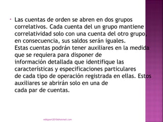 •   Las cuentas de orden se abren en dos grupos
    correlativos. Cada cuenta del un grupo mantiene
    correlatividad solo con una cuenta del otro grupo,
    en consecuencia, sus saldos serán iguales.
    Estas cuentas podrán tener auxiliares en la medida
    que se requiera para disponer de
    información detallada que identifique las
    características y especificaciones particulares
    de cada tipo de operación registrada en ellas. Estos
    auxiliares se abrirán solo en una de
    cada par de cuentas.



              eddyport2010@hotmail.com
 