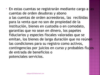 •   En estas cuentas se registrarán mediante cargo a las
    cuentas de orden deudoras y abono
    a las cuentas de orden acreedoras, las recibidas
    para la venta que no son de propiedad de la
    institución, bienes en custodia o en comodato,
    garantías que no sean en dinero, los papeles
    fiduciarios y especies fiscales valoradas que se
    emitan, los bienes de larga duración que no reúnen
    las condiciones para su registro como activos,
    contingencias por juicios en curso y probables flujos
    de entrada de beneficios o
    potenciales servicios.



               eddyport2010@hotmail.com
 
