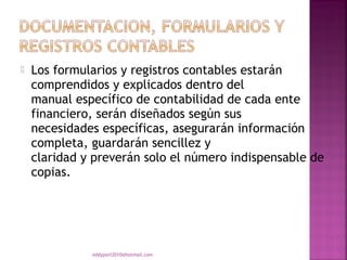    Los formularios y registros contables estarán
    comprendidos y explicados dentro del
    manual específico de contabilidad de cada ente
    financiero, serán diseñados según sus
    necesidades específicas, asegurarán información
    completa, guardarán sencillez y
    claridad y preverán solo el número indispensable de
    copias.




              eddyport2010@hotmail.com
 