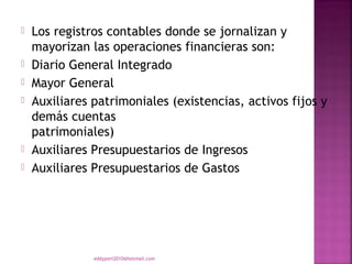    Los registros contables donde se jornalizan y
    mayorizan las operaciones financieras son:
   Diario General Integrado
   Mayor General
   Auxiliares patrimoniales (existencias, activos fijos y
    demás cuentas
    patrimoniales)
   Auxiliares Presupuestarios de Ingresos
   Auxiliares Presupuestarios de Gastos




               eddyport2010@hotmail.com
 