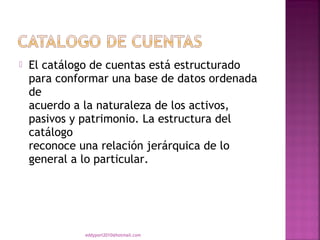    El catálogo de cuentas está estructurado
    para conformar una base de datos ordenada
    de
    acuerdo a la naturaleza de los activos,
    pasivos y patrimonio. La estructura del
    catálogo
    reconoce una relación jerárquica de lo
    general a lo particular.




              eddyport2010@hotmail.com
 