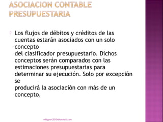    Los flujos de débitos y créditos de las
    cuentas estarán asociados con un solo
    concepto
    del clasificador presupuestario. Dichos
    conceptos serán comparados con las
    estimaciones presupuestarias para
    determinar su ejecución. Solo por excepción
    se
    producirá la asociación con más de un
    concepto.



              eddyport2010@hotmail.com
 