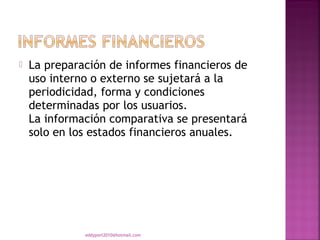    La preparación de informes financieros de
    uso interno o externo se sujetará a la
    periodicidad, forma y condiciones
    determinadas por los usuarios.
    La información comparativa se presentará
    solo en los estados financieros anuales.




              eddyport2010@hotmail.com
 