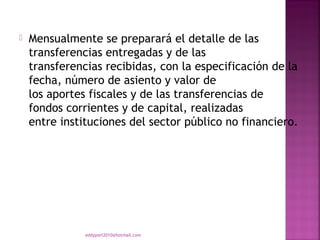    Mensualmente se preparará el detalle de las
    transferencias entregadas y de las
    transferencias recibidas, con la especificación de la
    fecha, número de asiento y valor de
    los aportes fiscales y de las transferencias de
    fondos corrientes y de capital, realizadas
    entre instituciones del sector público no financiero.




               eddyport2010@hotmail.com
 