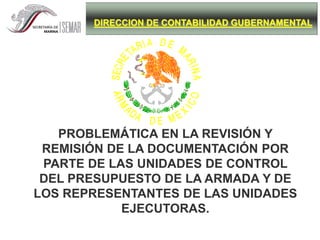 DIRECCION DE CONTABILIDAD GUBERNAMENTAL
PROBLEMÁTICA EN LA REVISIÓN Y
REMISIÓN DE LA DOCUMENTACIÓN POR
PARTE DE LAS UNIDADES DE CONTROL
DEL PRESUPUESTO DE LA ARMADA Y DE
LOS REPRESENTANTES DE LAS UNIDADES
EJECUTORAS.
 