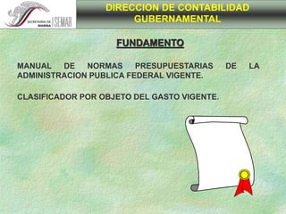 FUNDAMENTO
DIRECCION DE CONTABILIDAD
GUBERNAMENTAL
MANUAL DE NORMAS PRESUPUESTARIAS DE LA
ADMINISTRACION PUBLICA FEDERAL VIGENTE.
CLASIFICADOR POR OBJETO DEL GASTO VIGENTE.
 