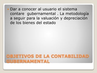 OBJETIVOS DE LA CONTABILIDAD
GUBERNAMENTAL
 Dar a conocer al usuario el sistema
contare gubernamental . La metodología
a seguir para la valuación y depreciación
de los bienes del estado
 
