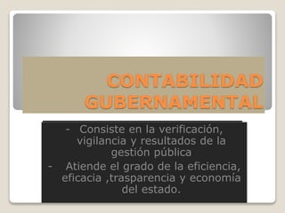 CONTABILIDAD
GUBERNAMENTAL
- Consiste en la verificación, vigilancia y
resultados de la gestión pública
- Atiende el grado de la eficiencia, eficacia
,trasparencia y economía del estado.
- Consiste en la verificación,
vigilancia y resultados de la
gestión pública
- Atiende el grado de la eficiencia,
eficacia ,trasparencia y economía
del estado.
 