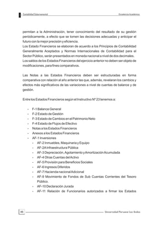 Contabilidad Gubernamental                                             Excelencia Académica




 permitan a la Administración, tener conocimiento del resultado de su gestión
 periódicamente, a efecto que se tomen las decisiones adecuadas y anticipar el
 futuro con la mejor precisión y eficiencia.
 Los Estado Financieros se elaboran de acuerdo a los Principios de Contabilidad
 Generalmente Aceptados y Normas Internacionales de Contabilidad para el
 Sector Público, serán presentados en moneda nacional a nivel de dos decimales.
 Los saldos de los Estados Financieros del ejercicio anterior no deben ser objeto de
 modificaciones, para fines comparativos.


 Las Notas a las Estados Financieros deben ser estructuradas en forma
 comparativa con relación al año anterior las que, además, revelaran los cambios y
 efectos más significativos de las variaciones a nivel de cuentas de balance y de
 gestión.


 Entre los Estados Financieros según el Instructivo Nº 23 tenemos a:


     -    F-1 Balance General
     -    F-2 Estado de Gestión
     -    F-3 Estado de Cambios en el Patrimonio Neto
     -    F-4 Estado de Flujos de Efectivo
     -    Notas a los Estados Financieros
     -    Anexos a los Estados Financieros
     -    AF-1 Inversiones
          -    AF-2 Inmuebles, Maquinaria y Equipo
          -    AF-2A Infraestructura Pública
          -    AF-3 Depreciación, Agotamiento y Amortización Acumulada
          -    AF-4 Otras Cuentas del Activo
          -    AF-5 Provisión para Beneficios Sociales
          -    AF-6 Ingresos Diferidos
          -    AF-7 Hacienda nacional Adicional
          -    AF-9 Movimiento de Fondos de Sub Cuentas Corrientes del Tesoro
               Público.
          -    AF-10 Declaración Jurada
          -    AF-11 Relación de Funcionarios autorizados a firmar los Estados




46                                                           Universidad Peruana Los Andes
 