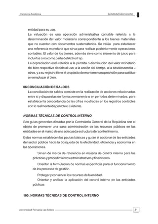 Excelencia Académica                                                Contabilidad Gubernamental




        entidad para su uso.
        La valuación es una operación administrativa contable referida a la
        determinación del valor monetario correspondiente a los bienes materiales
        que no cuentan con documentos sustentatorios. Se valúa para establecer
        una referencia monetaria que sirva para realizar posteriormente operaciones
        contables. El valor de los bienes, además sirve como elemento de juicio para
        incluirlos o no como parte del Activo Fijo.
        La depreciación está referida a la pérdida o disminución del valor monetario
        del bien respectivo debido al uso, a la acción del tiempo, a la obsolescencia u
        otros, y a su registro tiene el propósito de mantener una provisión para sustituir
        o reemplazar el bien.


   06 CONCILIACIÓN DE SALDOS
      La conciliación de saldos consiste en la realización de acciones relacionadas
        entre si y dispuestas en forma permanente o en períodos determinados, para
        establecer la concordancia de las cifras mostradas en los registros contables
        con lo realmente disponible o existente.


   NORMAS TÉCNICAS DE CONTROL INTERNO
   Son guías generales dictadas por la Contraloría General de la República con el
   objeto de promover una sana administración de los recursos públicos en las
   entidades en el marco de una adecuada estructura del control interno.
   Estas normas establecen las pautas básicas y guían el accionar de las entidades
   del sector público hacia la búsqueda de la efectividad, eficiencia y economía en
   las operaciones.
                 Sirven de marco de referencia en materia de control interno para las
            prácticas y procedimientos administrativos y financieros.
                 Orientar la formulación de normas específicas para el funcionamiento
            de los procesos de gestión.
                 Proteger y conservar los recursos de la entidad.
                 Orientar y unificar la aplicación del control interno en las entidades
            públicas


   100. NORMAS TÉCNICAS DE CONTROL INTERNO



Universidad Peruana Los Andes                                                                     51
 