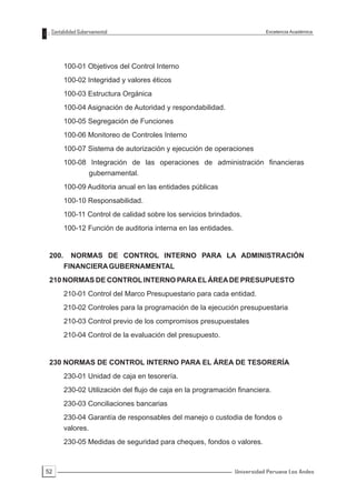 Contabilidad Gubernamental                                                Excelencia Académica




        100-01 Objetivos del Control Interno
        100-02 Integridad y valores éticos
        100-03 Estructura Orgánica
        100-04 Asignación de Autoridad y respondabilidad.
        100-05 Segregación de Funciones
        100-06 Monitoreo de Controles Interno
        100-07 Sistema de autorización y ejecución de operaciones
        100-08 Integración de las operaciones de administración financieras
                  gubernamental.
        100-09 Auditoria anual en las entidades públicas
        100-10 Responsabilidad.
        100-11 Control de calidad sobre los servicios brindados.
        100-12 Función de auditoria interna en las entidades.


 200.     NORMAS DE CONTROL INTERNO PARA LA ADMINISTRACIÓN
        FINANCIERA GUBERNAMENTAL
 210 NORMAS DE CONTROL INTERNO PARA EL ÁREA DE PRESUPUESTO
        210-01 Control del Marco Presupuestario para cada entidad.
        210-02 Controles para la programación de la ejecución presupuestaria
        210-03 Control previo de los compromisos presupuestales
        210-04 Control de la evaluación del presupuesto.


 230 NORMAS DE CONTROL INTERNO PARA EL ÁREA DE TESORERÍA
        230-01 Unidad de caja en tesorería.
        230-02 Utilización del flujo de caja en la programación financiera.
        230-03 Conciliaciones bancarias
        230-04 Garantía de responsables del manejo o custodia de fondos o
        valores.
        230-05 Medidas de seguridad para cheques, fondos o valores.



52                                                              Universidad Peruana Los Andes
 