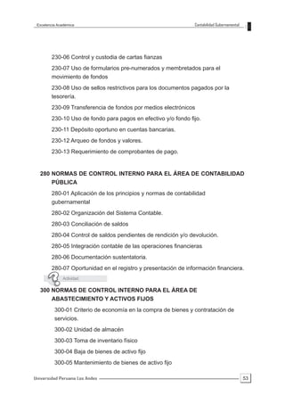 Excelencia Académica                                          Contabilidad Gubernamental




        230-06 Control y custodia de cartas fianzas
        230-07 Uso de formularios pre-numerados y membretados para el
        movimiento de fondos
        230-08 Uso de sellos restrictivos para los documentos pagados por la
        tesorería.
        230-09 Transferencia de fondos por medios electrónicos
        230-10 Uso de fondo para pagos en efectivo y/o fondo fijo.
        230-11 Depósito oportuno en cuentas bancarias.
        230-12 Arqueo de fondos y valores.
        230-13 Requerimiento de comprobantes de pago.


  280 NORMAS DE CONTROL INTERNO PARA EL ÁREA DE CONTABILIDAD
        PÚBLICA
        280-01 Aplicación de los principios y normas de contabilidad
        gubernamental
        280-02 Organización del Sistema Contable.
        280-03 Conciliación de saldos
        280-04 Control de saldos pendientes de rendición y/o devolución.
        280-05 Integración contable de las operaciones financieras
        280-06 Documentación sustentatoria.
        280-07 Oportunidad en el registro y presentación de información financiera.
              Actividad

  300 NORMAS DE CONTROL INTERNO PARA EL ÁREA DE
        ABASTECIMIENTO Y ACTIVOS FIJOS
          300-01 Criterio de economía en la compra de bienes y contratación de
          servicios.
          300-02 Unidad de almacén
          300-03 Toma de inventario físico
          300-04 Baja de bienes de activo fijo
          300-05 Mantenimiento de bienes de activo fijo

Universidad Peruana Los Andes                                                               53
 