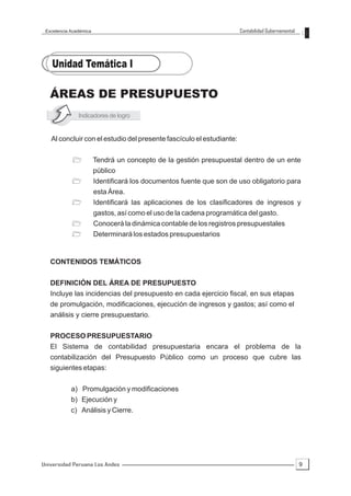 Excelencia Académica                                                  Contabilidad Gubernamental




   ÁREAS DE PRESUPUESTO
               Indicadores de logro


   Al concluir con el estudio del presente fascículo el estudiante:


            ?           Tendrá un concepto de la gestión presupuestal dentro de un ente
                        público
            ?           Identificará los documentos fuente que son de uso obligatorio para
                        esta Área.
            ?           Identificará las aplicaciones de los clasificadores de ingresos y
                        gastos, así como el uso de la cadena programática del gasto.
            ?           Conocerá la dinámica contable de los registros presupuestales
            ?           Determinará los estados presupuestarios


   CONTENIDOS TEMÁTICOS

   DEFINICIÓN DEL ÁREA DE PRESUPUESTO
   Incluye las incidencias del presupuesto en cada ejercicio fiscal, en sus etapas
   de promulgación, modificaciones, ejecución de ingresos y gastos; así como el
   análisis y cierre presupuestario.

   PROCESO PRESUPUESTARIO
   El Sistema de contabilidad presupuestaria encara el problema de la
   contabilización del Presupuesto Público como un proceso que cubre las
   siguientes etapas:


            a) Promulgación y modificaciones
            b) Ejecución y
            c) Análisis y Cierre.




Universidad Peruana Los Andes                                                                       9
 